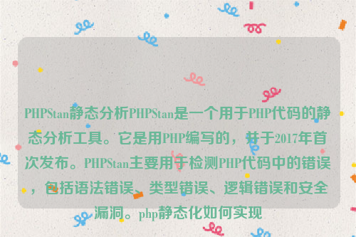 PHPStan静态分析PHPStan是一个用于PHP代码的静态分析工具。它是用PHP编写的，并于2017年首次发布。PHPStan主要用于检测PHP代码中的错误，包括语法错误、类型错误、逻辑错误和安全漏洞。php静态化如何实现