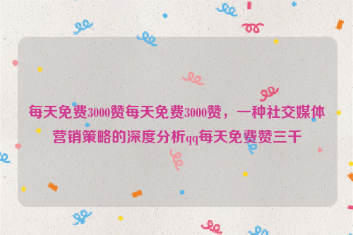 每天免费3000赞每天免费3000赞，一种社交媒体营销策略的深度分析qq每天免费赞三千