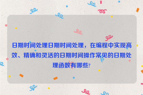日期时间处理日期时间处理，在编程中实现高效、精确和灵活的日期时间操作常见的日期处理函数有哪些?