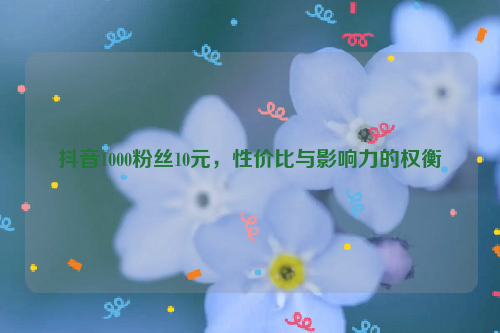 抖音1000粉丝10元，性价比与影响力的权衡