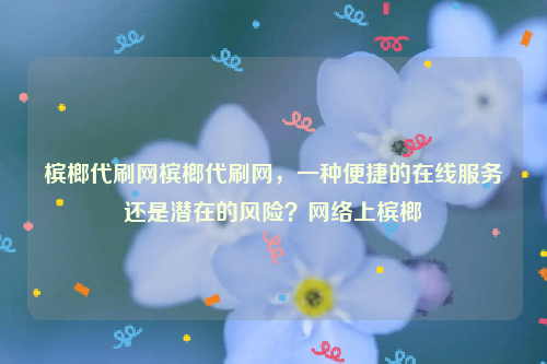 槟榔代刷网槟榔代刷网，一种便捷的在线服务还是潜在的风险？网络上槟榔