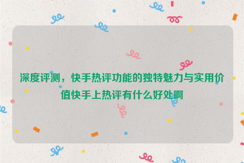 深度评测，快手热评功能的独特魅力与实用价值快手上热评有什么好处啊