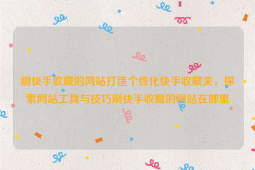 刷快手收藏的网站打造个性化快手收藏夹，探索网站工具与技巧刷快手收藏的网站在哪里