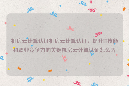 机房云计算认证机房云计算认证，提升IT技能和职业竞争力的关键机房云计算认证怎么弄