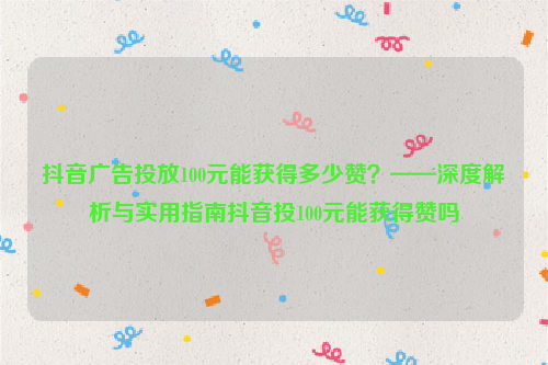 抖音广告投放100元能获得多少赞？——深度解析与实用指南抖音投100元能获得赞吗