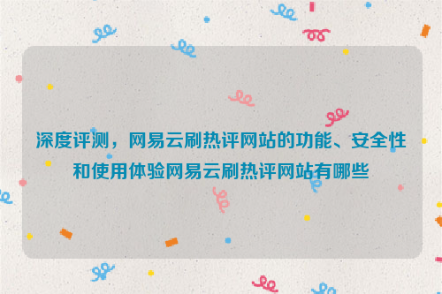 深度评测，网易云刷热评网站的功能、安全性和使用体验网易云刷热评网站有哪些