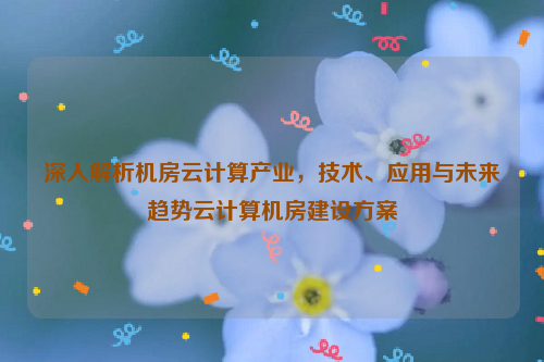 深入解析机房云计算产业，技术、应用与未来趋势云计算机房建设方案