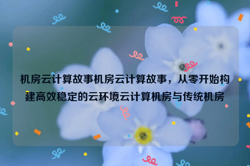 机房云计算故事机房云计算故事，从零开始构建高效稳定的云环境云计算机房与传统机房