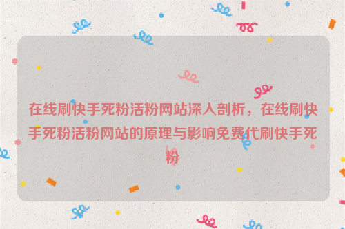 在线刷快手死粉活粉网站深入剖析，在线刷快手死粉活粉网站的原理与影响免费代刷快手死粉