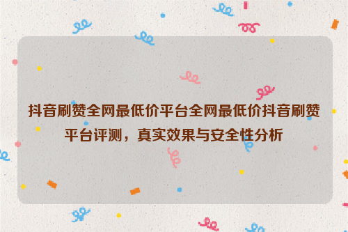 抖音刷赞全网最低价平台全网最低价抖音刷赞平台评测，真实效果与安全性分析