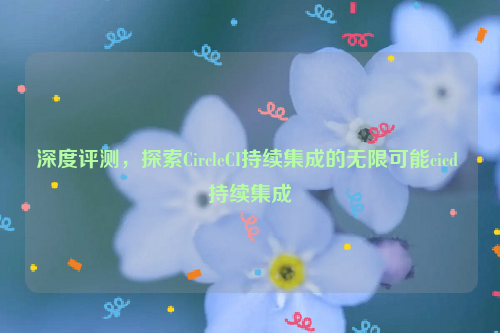 深度评测，探索CircleCI持续集成的无限可能cicd 持续集成