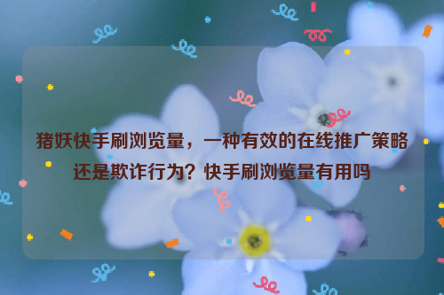 猪妖快手刷浏览量，一种有效的在线推广策略还是欺诈行为？快手刷浏览量有用吗