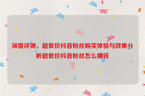 深度评测，超低价抖音粉丝购买体验与效果分析超低价抖音粉丝怎么赚钱