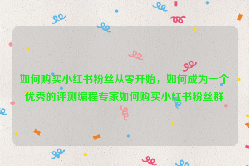 如何购买小红书粉丝从零开始，如何成为一个优秀的评测编程专家如何购买小红书粉丝群