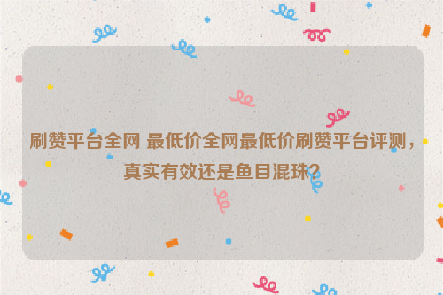 刷赞平台全网 最低价全网最低价刷赞平台评测，真实有效还是鱼目混珠？