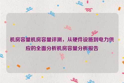 机房容量机房容量评测，从硬件设施到电力供应的全面分析机房容量分析报告