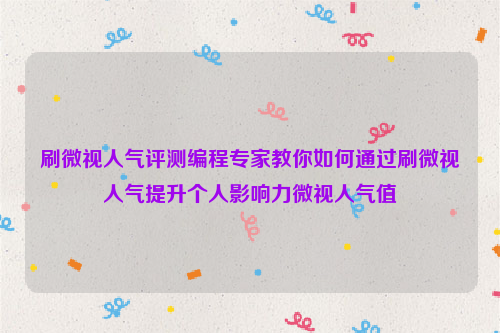 刷微视人气评测编程专家教你如何通过刷微视人气提升个人影响力微视人气值