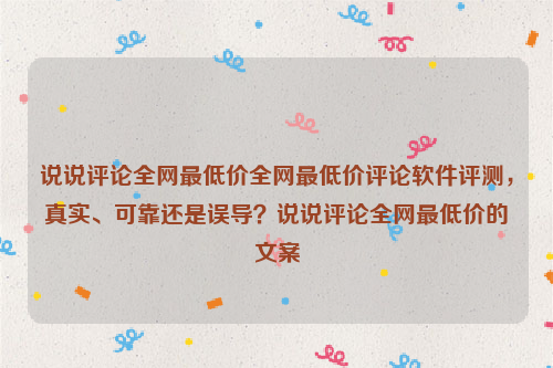 说说评论全网最低价全网最低价评论软件评测，真实、可靠还是误导？说说评论全网最低价的文案