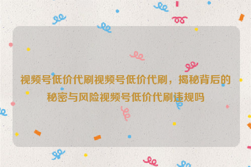 视频号低价代刷视频号低价代刷，揭秘背后的秘密与风险视频号低价代刷违规吗