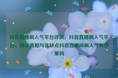 抖音直播刷人气平台评测，抖音直播刷人气平台，揭示真相与优缺点抖音直播间刷人气有效果吗