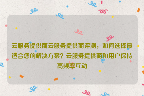 云服务提供商云服务提供商评测，如何选择最适合您的解决方案？云服务提供商和用户保持高频率互动