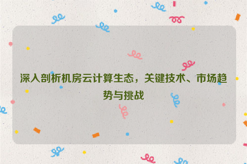 深入剖析机房云计算生态，关键技术、市场趋势与挑战
