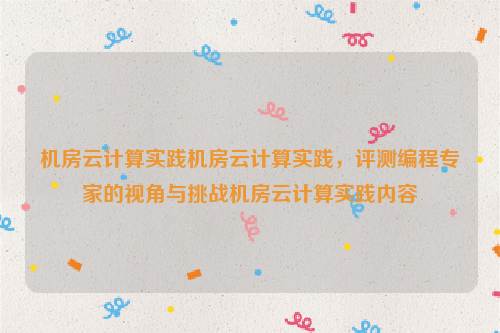 机房云计算实践机房云计算实践，评测编程专家的视角与挑战机房云计算实践内容