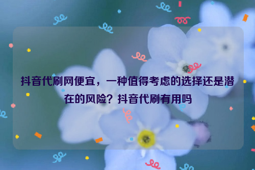 抖音代刷网便宜，一种值得考虑的选择还是潜在的风险？抖音代刷有用吗