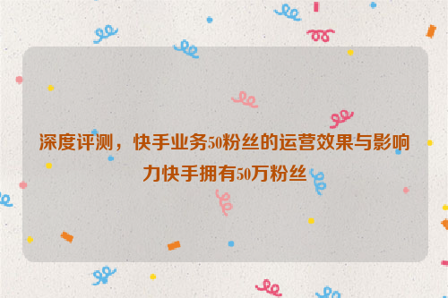 深度评测，快手业务50粉丝的运营效果与影响力快手拥有50万粉丝