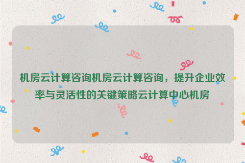 机房云计算咨询机房云计算咨询，提升企业效率与灵活性的关键策略云计算中心机房