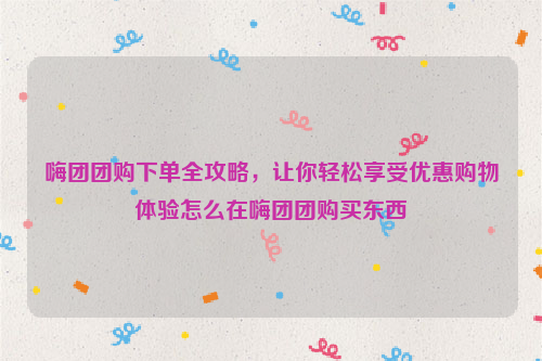 嗨团团购下单全攻略，让你轻松享受优惠购物体验怎么在嗨团团购买东西