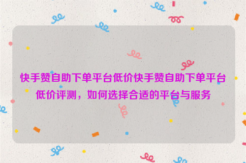 快手赞自助下单平台低价快手赞自助下单平台低价评测，如何选择合适的平台与服务