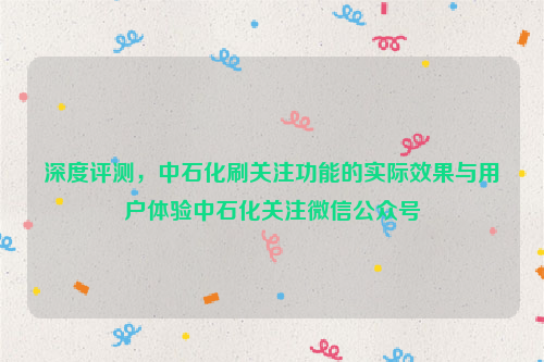 深度评测，中石化刷关注功能的实际效果与用户体验中石化关注微信公众号