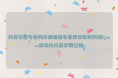 抖音买赞专业网评测编程专家教你如何利用Python自动化抖音买赞过程