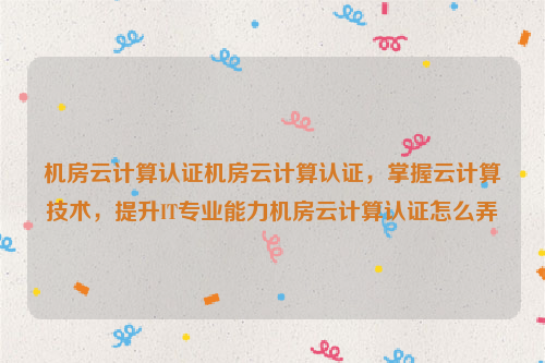 机房云计算认证机房云计算认证，掌握云计算技术，提升IT专业能力机房云计算认证怎么弄