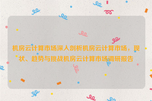 机房云计算市场深入剖析机房云计算市场，现状、趋势与挑战机房云计算市场调研报告