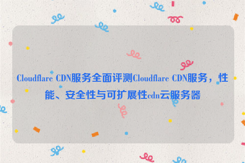 Cloudflare CDN服务全面评测Cloudflare CDN服务，性能、安全性与可扩展性cdn云服务器