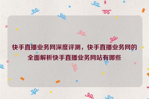 快手直播业务网深度评测，快手直播业务网的全面解析快手直播业务网站有哪些