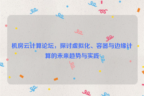 机房云计算论坛，探讨虚拟化、容器与边缘计算的未来趋势与实践