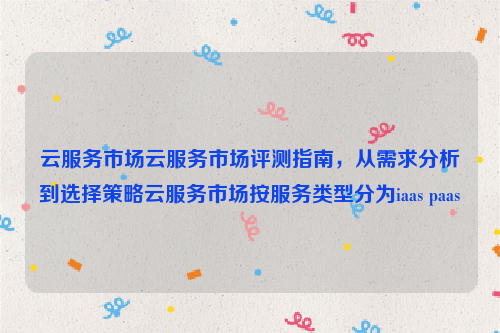 云服务市场云服务市场评测指南，从需求分析到选择策略云服务市场按服务类型分为iaas paas