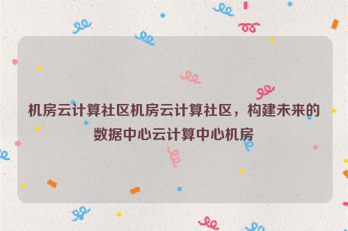 机房云计算社区机房云计算社区，构建未来的数据中心云计算中心机房