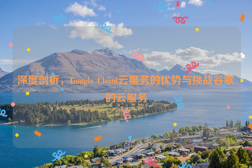 深度剖析，Google Cloud云服务的优势与挑战谷歌的云服务