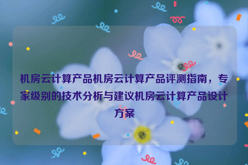 机房云计算产品机房云计算产品评测指南，专家级别的技术分析与建议机房云计算产品设计方案