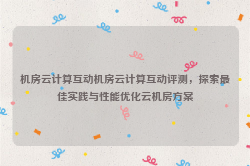 机房云计算互动机房云计算互动评测，探索最佳实践与性能优化云机房方案