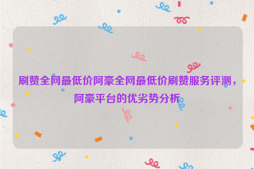 刷赞全网最低价阿豪全网最低价刷赞服务评测，阿豪平台的优劣势分析