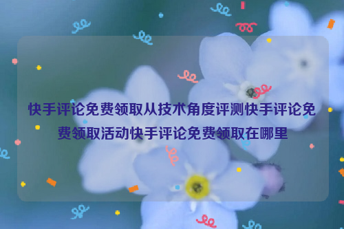 快手评论免费领取从技术角度评测快手评论免费领取活动快手评论免费领取在哪里