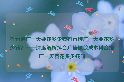 抖音推广一天要花多少钱抖音推广一天要花多少钱？——深度解析抖音广告投放成本抖音推广一天要花多少钱呀