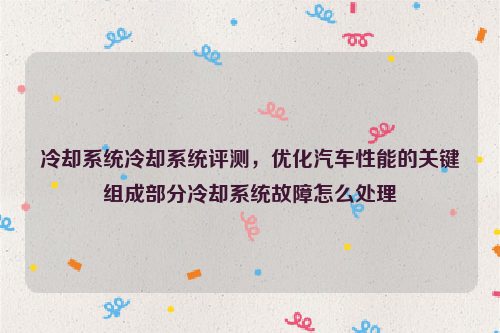 冷却系统冷却系统评测，优化汽车性能的关键组成部分冷却系统故障怎么处理