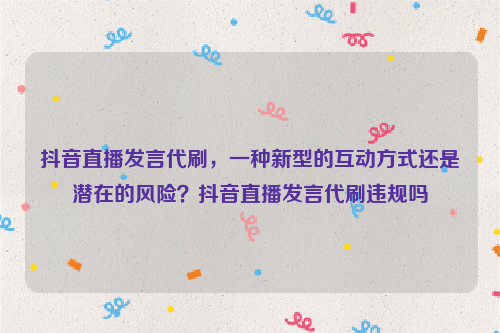 抖音直播发言代刷，一种新型的互动方式还是潜在的风险？抖音直播发言代刷违规吗