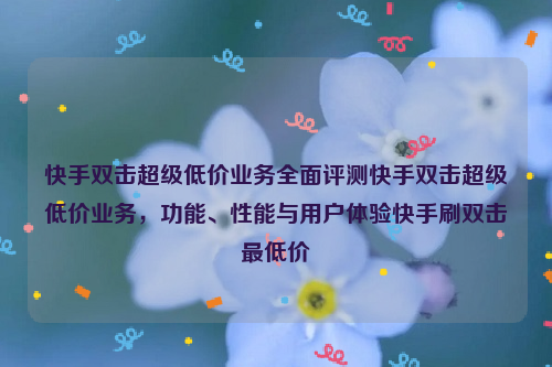 快手双击超级低价业务全面评测快手双击超级低价业务，功能、性能与用户体验快手刷双击最低价